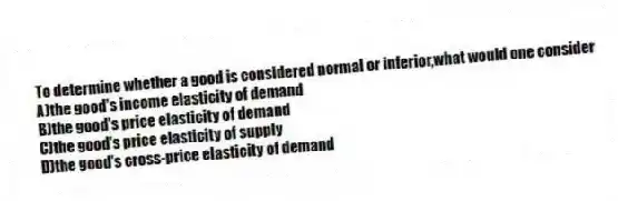 To determine whether a good is considered normal or inferior,what would one consider
A)the good's income elasticity of demand
B)the good's price elasticity of demand
C)the good's price elasticity of supply
D)the good's cross-price elasticity of demand