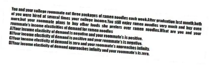 You and your college roommate eat three packages of ramen noodles each week.After graduation last month,both of you were hired at several times your college income.You still enjoy ramen noodles very much and buy even more,but your roommate plans to buy other foods she prefers over ramen noodles.What are you and your roommate's income elasticities of demand for ramen noodles
A)Your income elasticity of demand is negative and your roommate's is positive.
B)Your income elasticity of demand is positive and your roommate's is negative.
C)Your income elasticity of demand is zero and your roommate's approaches infinity.
D)Your income elasticity of demand approaches infinity and your roommate's is zero.