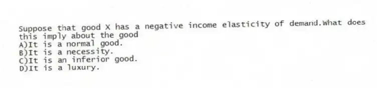Suppose that good X has a negative income elasticity of demand.What does this imply about the good
A)It is a normal good.
B)It is a necessity.
C)It is an inferior good.
D)It is a luxury.