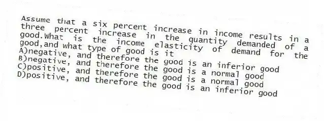 Assume that a six percent increase in income results in a three percent increase in the quantity demanded of a good.What is the income elasticity of demand for the good,and what type of good is it
A)negative, and therefore the good is an inferior good
B)negative, and therefore the good is a normal good
C)positive, and therefore the good is a normal good
D)positive, and therefore the good is an inferior good