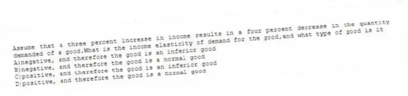 Assume that a three percent increase in income results in a four percent decrease in the quantity demanded of a good.What is the income elasticity of demand for the good,and what type of good is it
A)negative, and therefore the good is an inferior good
B)negative, and therefore the good is a normal good
C)positive, and therefore the good is an inferior good
D)positive, and therefore the good is a normal good