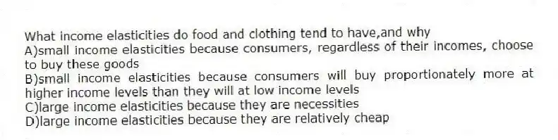 What income elasticities do food and clothing tend to have,and why
A)small income elasticities because consumers, regardless of their incomes, choose to buy these goods
B)small income elasticities because consumers will buy proportionately more at higher income levels than they will at low income levels
C)large income elasticities because they are necessities
D)large income elasticities because they are relatively cheap