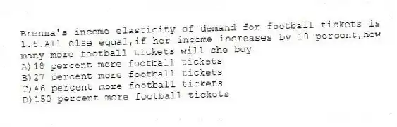 Brenna's income elasticity of demand for football tickets is 1.5.All else equal,if her income increases by 18 percent,how many more football tickets will she buy
A)18 percent more football tickets
B)27 percent more football tickets
C)46 percent more football tickets
D)150 percent more football tickets