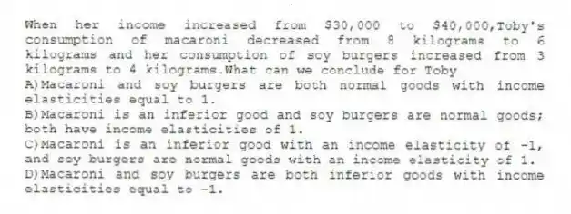 When her income increased from $30,000 to $40,000,Toby's consumption of macaroni decreased from 8 kilograms to 6 kilograms and her consumption of soy burgers increased from 3 kilograms to 4 kilograms.What can we conclude for Toby
A)Macaroni and soy burgers are both normal goods with income elasticities equal to 1.
B)Macaroni is an inferior good and soy burgers are normal goods; both have income elasticities of 1.
C)Macaroni is an inferior good with an income elasticity of -1, and soy burgers are normal goods with an income elasticity of 1.
D)Macaroni and soy burgers are both inferior goods with income elasticities equal to -1.