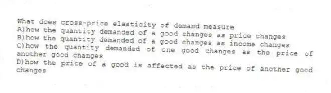 What does cross-price elasticity of demand measure
A)how the quantity demanded of a good changes as price changes
B)how the quantity demanded of a good changes as income changes
C)how the quantity demanded of one good changes as the price of another good changes
D)how the price of a good is affected as the price of another good changes