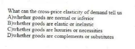 What can the cross-price elasticity of demand tell us
A)whether goods are normal or inferior
B)whether goods are elastic or inelastic
C)whether goods are luxuries or necessities
D)whether goods are complements or substitutes
