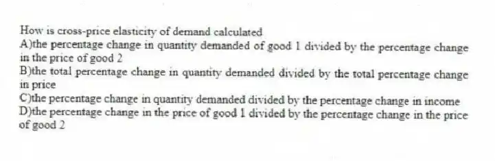 How is cross-price elasticity of demand calculated
A)the percentage change in quantity demanded of good 1 divided by the percentage change in the price of good 2
B)the total percentage change in quantity demanded divided by the total percentage change in price
C)the percentage change in quantity demanded divided by the percentage change in income
D)the percentage change in the price of good 1 divided by the percentage change in the price of good 2
