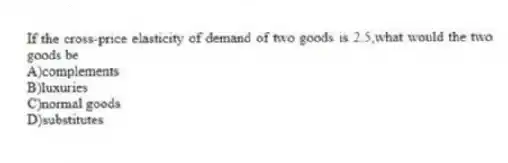 If the cross-price elasticity of demand of two goods is 2.5,what would the two goods be
A)complements
B)luxuries
C)normal goods
D)substitutes
