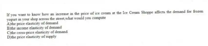 If you want to know how an increase in the price of ice cream at the Ice Cream Shoppe affects the demand for frozen yogurt in your shop across the street,what would you compute
A)the price elasticity of demand
B)the income elasticity of demand
C)the cross-price elasticity of demand
D)the price elasticity of supply