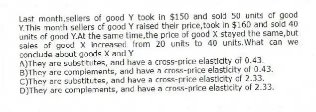 Last month,sellers of good Y took in $150 and sold 50 units of good Y.This month sellers of good Y raised their price,took in $160 and sold 40 units of good Y.At the same time,the price of good X stayed the same,but sales of good X increased from 20 units to 40 units.What can we conclude about goods X and Y
A)They are substitutes, and have a cross-price elasticity of 0.43.
B)They are complements, and have a cross-price elasticity of 0.43.
C)They are substitutes, and have a cross-price elasticity of 2.33.
D)They are complements, and have a cross-price elasticity of 2.33.