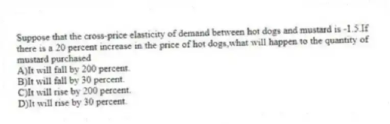 Suppose that the cross-price elasticity of demand between hot dogs and mustard is -1.5.If there is a 20 percent increase in the price of hot dogs,what will happen to the quantity of mustard purchased
A)It will fall by 200 percent.
B)It will fall by 30 percent.
C)It will rise by 200 percent.
D)It will rise by 30 percent.