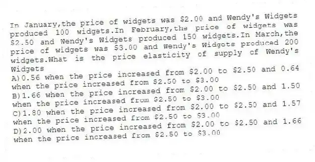 In January,the price of widgets was $2.00 and Wendy's Widgets produced 100 widgets.In February,the price of widgets was $2.50 and Wendy's Widgets produced 150 widgets.In March,the price of widgets was $3.00 and Wendy's Widgets produced 200 widgets.What is the price elasticity of supply of Wendy's Widgets
A)0.56 when the price increased from $2.00 to $2.50 and 0.64 when the price increased from $2.50 to $3.00
B)1.66 when the price increased from $2.00 to $2.50 and 1.50 when the price increased from $2.50 to $3.00
C)1.80 when the price increased from $2.00 to $2.50 and 1.57 when the price increased from $2.50 to $3.00
D)2.00 when the price increased from $2.00 to $2.50 and 1.66 when the price increased from $2.50 to $3.00