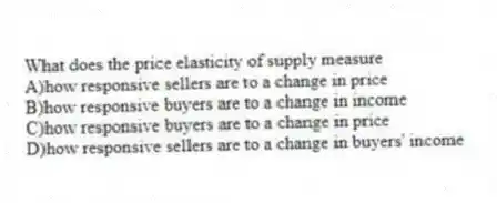 What does the price elasticity of supply measure
A)how responsive sellers are to a change in price
B)how responsive buyers are to a change in income
C)how responsive buyers are to a change in price
D)how responsive sellers are to a change in buyers' income