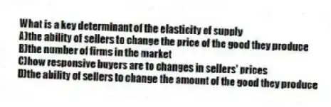 What is a key determinant of the elasticity of supply
A)the ability of sellers to change the price of the good they produce
B)the number of firms in the market
C)how responsive buyers are to changes in sellers' prices
D)the ability of sellers to change the amount of the good they produce
