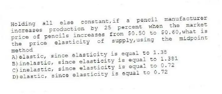 Holding all else constant,if a pencil manufacturer increases production by 25 percent when the market price of pencils increases from $0.50 to $0.60,what is the price elasticity of supply,using the midpoint method
A)elastic, since elasticity is equal to 1.38
B)inelastic, since elasticity is equal to 1.381
C)inelastic, since elasticity is equal to 0.72
D)elastic, since elasticity is equal to 0.72