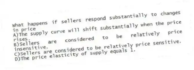 What happens if sellers respond substantially to changes in price
A)The supply curve will shift substantially when the price rises.
B)Sellers are considered to be relatively price insensitive.
C)Sellers are considered to be relatively price sensitive.
D)The price elasticity of supply equals 1.