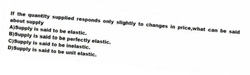 If the quantity supplied responds only slightly to changes in price,what can be said about supply
A)Supply is said to be elastic.
B)Supply is said to be perfectly elastic.
C)Supply is said to be inelastic.
D)Supply is said to be unit elastic.