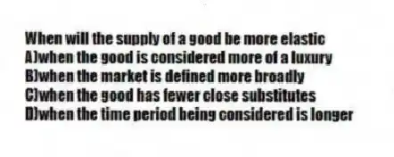 When will the supply of a good be more elastic
A)when the good is considered more of a luxury
B)when the market is defined more broadly
C)when the good has fewer close substitutes
D)when the time period being considered is longer