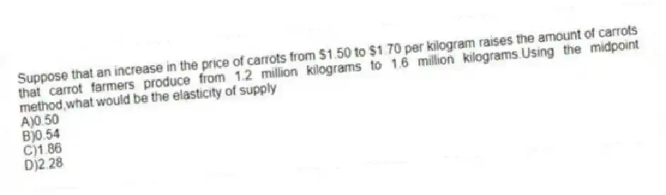 Suppose that an increase in the price of carrots from $1.50 to $1.70 per kilogram raises the amount of carrots that carrot farmers produce from 1.2 million kilograms to 1.6 million kilograms.Using the midpoint method,what would be the elasticity of supply
A)0.50
B)0.54
C)1.86
D)2.28