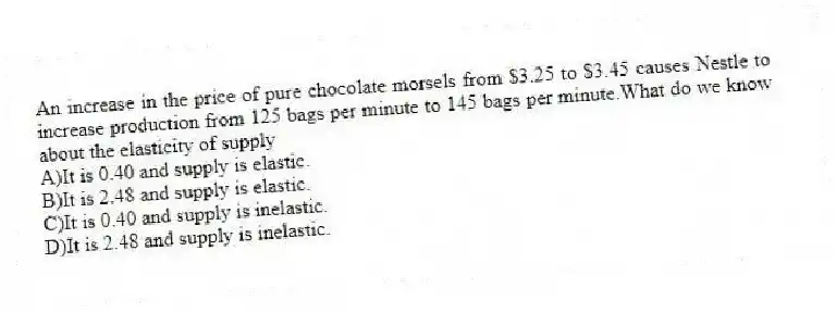 An increase in the price of pure chocolate morsels from $3.25 to $3.45 causes Nestle to increase production from 125 bags per minute to 145 bags per minute.What do we know about the elasticity of supply
A)It is 0.40 and supply is elastic.
B)It is 2.48 and supply is elastic.
C)It is 0.40 and supply is inelastic.
D)It is 2.48 and supply is inelastic.