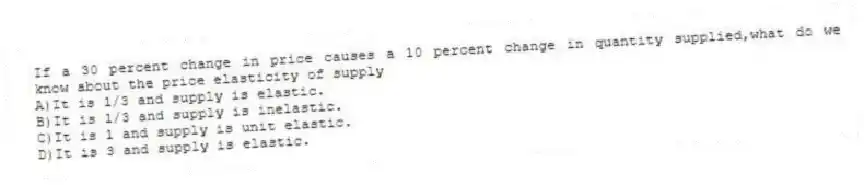 If a 30 percent change in price causes a 10 percent change in quantity supplied,what do we know about the price elasticity of supply
A)It is 1/3 and supply is elastic.
B)It is 1/3 and supply is inelastic.
C)It is 1 and supply is unit elastic.
D)It is 3 and supply is elastic.