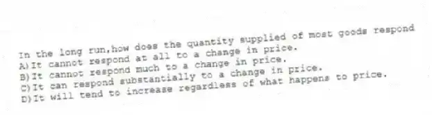 In the long run,how does the quantity supplied of most goods respond
A)It cannot respond at all to a change in price.
B)It cannot respond much to a change in price.
C)It can respond substantially to a change in price.
D)It will tend to increase regardless of what happens to price.