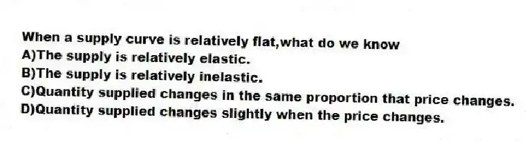 When a supply curve is relatively flat,what do we know
A)The supply is relatively elastic.
B)The supply is relatively inelastic.
C)Quantity supplied changes in the same proportion that price changes.
D)Quantity supplied changes slightly when the price changes.