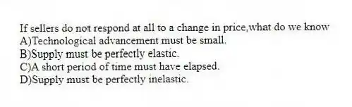 If sellers do not respond at all to a change in price,what do we know
A)Technological advancement must be small.
B)Supply must be perfectly elastic.
C)A short period of time must have elapsed.
D)Supply must be perfectly inelastic.