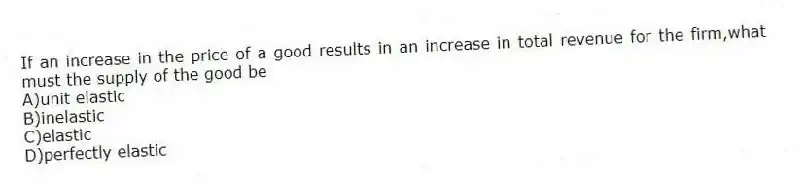 If an increase in the price of a good results in an increase in total revenue for the firm,what must the supply of the good be
A)unit elastic
B)inelastic
C)elastic
D)perfectly elastic