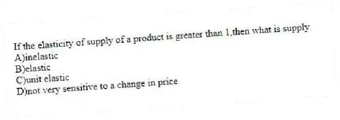 If the elasticity of supply of a product is greater than 1,then what is supply
A)inelastic
B)elastic
C)unit elastic
D)not very sensitive to a change in price