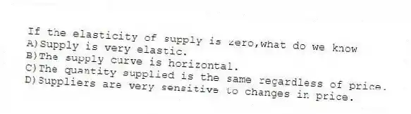 If the elasticity of supply is zero,what do we know
A)Supply is very elastic.
B)The supply curve is horizontal.
C)The quantity supplied is the same regardless of price.
D)Suppliers are very sensitive to changes in price.
