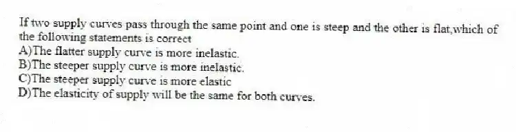 If two supply curves pass through the same point and one is steep and the other is flat,which of the following statements is correct
A)The flatter supply curve is more inelastic.
B)The steeper supply curve is more inelastic.
C)The steeper supply curve is more elastic
D)The elasticity of supply will be the same for both curves.
