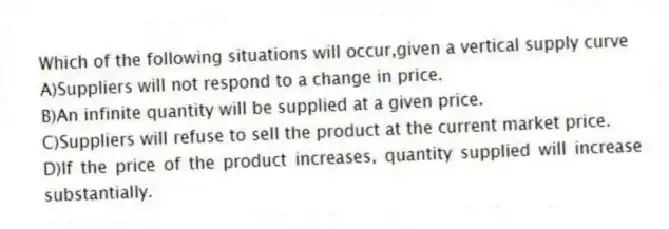 Which of the following situations will occur,given a vertical supply curve
A)Suppliers will not respond to a change in price.
B)An infinite quantity will be supplied at a given price.
C)Suppliers will refuse to sell the product at the current market price.
D)If the price of the product increases, quantity supplied will increase substantially.