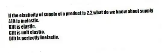 If the elasticity of supply of a product is 2.2,what do we know about supply
A)It is inelastic.
B)It is elastic.
C)It is unit elastic.
D)It is perfectly inelastic.
