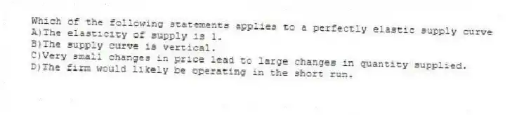 Which of the following statements applies to a perfectly elastic supply curve
A)The elasticity of supply is 1.
B)The supply curve is vertical.
C)Very small changes in price lead to large changes in quantity supplied.
D)The firm would likely be operating in the short run.