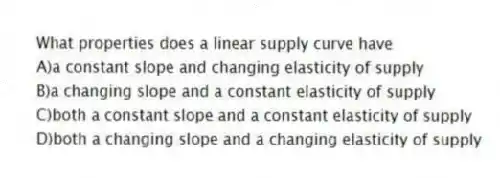 What properties does a linear supply curve have
A)a constant slope and changing elasticity of supply
B)a changing slope and a constant elasticity of supply
C)both a constant slope and a constant elasticity of supply
D)both a changing slope and a changing elasticity of supply