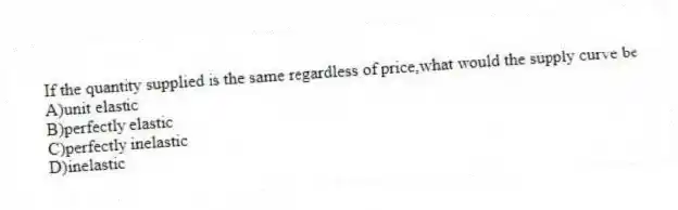 If the quantity supplied is the same regardless of price,what would the supply curve be
A)unit elastic
B)perfectly elastic
C)perfectly inelastic
D)inelastic