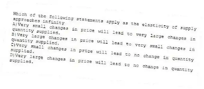 Which of the following statements apply as the elasticity of supply approaches infinity
A)Very small changes in price will lead to very large changes in quantity supplied.
B)Very large changes in price will lead to very small changes in quantity supplied.
C)Very small changes in price will lead to no change in quantity supplied.
D)Very large changes in price will lead to no change in quantity supplied.