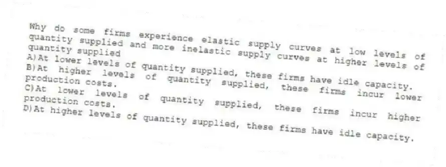 Why do some firms experience elastic supply curves at low levels of quantity supplied and more inelastic supply curves at higher levels of quantity supplied
A)At lower levels of quantity supplied, these firms have idle capacity.
B)At higher levels of quantity supplied, these firms incur lower production costs.
C)At lower levels of quantity supplied, these firms incur higher production costs.
D)At higher levels of quantity supplied, these firms have idle capacity.