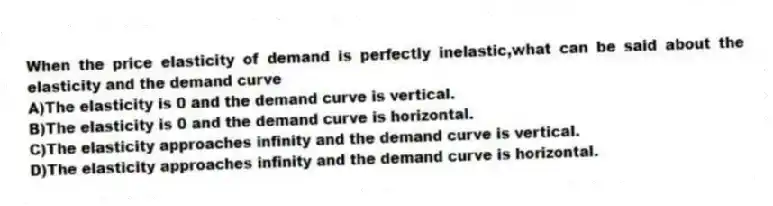 When the price elasticity of demand is perfectly inelastic,what can be said about the elasticity and the demand curve
A)The elasticity is 0 and the demand curve is vertical.
B)The elasticity is 0 and the demand curve is horizontal.
C)The elasticity approaches infinity and the demand curve is vertical.
D)The elasticity approaches infinity and the demand curve is horizontal.