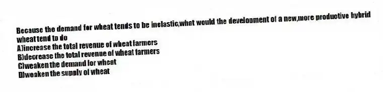 Because the demand for wheat tends to be inelastic,what would the development of a new,more productive hybrid wheat tend to do
A)increase the total revenue of wheat farmers
B)decrease the total revenue of wheat farmers
C)weaken the demand for wheat
D)weaken the supply of wheat