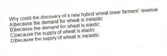 Why could the discovery of a new hybrid wheat lower farmers' revenue
A)because the demand for wheat is inelastic
B)because the demand for wheat is elastic
C)because the supply of wheat is elastic
D)because the supply of wheat is inelastic