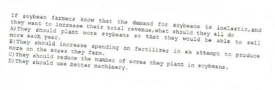 If soybean farmers know that the demand for soybeans is inelastic,and they want to increase their total revenue,what should they all do
A)They should plant more soybeans so that they would be able to sell more each year.
B)They should increase spending on fertilizer in an attempt to produce more on the acres they farm.
C)They should reduce the number of acres they plant in soybeans.
D)They should use better machinery.