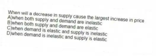 When will a decrease in supply cause the largest increase in price
A)when both supply and demand are inelastic
B)when both supply and demand are elastic
C)when demand is elastic and supply is inelastic
D)when demand is inelastic and supply is elastic