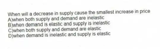 When will a decrease in supply cause the smallest increase in price
A)when both supply and demand are inelastic
B)when demand is elastic and supply is inelastic
C)when both supply and demand are elastic
D)when demand is inelastic and supply is elastic