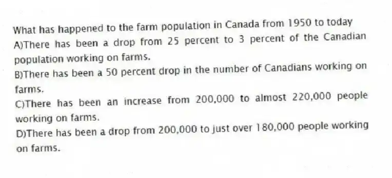 What has happened to the farm population in Canada from 1950 to today
A)There has been a drop from 25 percent to 3 percent of the Canadian population working on farms.
B)There has been a 50 percent drop in the number of Canadians working on farms.
C)There has been an increase from 200,000 to almost 220,000 people working on farms.
D)There has been a drop from 200,000 to just over 180,000 people working on farms.