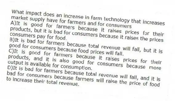 What impact does an increase in farm technology that increases market supply have for farmers and for consumers
A)It is good for farmers because it raises prices for their products, but it is bad for consumers because it raises the prices consumers pay for food.
B)It is bad for farmers because total revenue will fall, but it is good for consumers because food prices will fall.
C)It is good for farmers because it raises prices for their products, and it is also good for consumers because more output is available for consumption.
D)It is bad for farmers because total revenue will fall, and it is bad for consumers because farmers will raise the price of food to increase their total revenue.