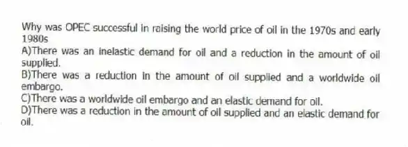 Why was OPEC successful in raising the world price of oil in the 1970s and early 1980s
A)There was an inelastic demand for oil and a reduction in the amount of oil supplied.
B)There was a reduction in the amount of oil supplied and a worldwide oil embargo.
C)There was a worldwide oil embargo and an elastic demand for oil.
D)There was a reduction in the amount of oil supplied and an elastic demand for oil.