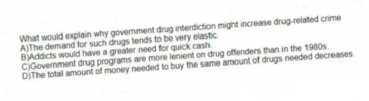 What would explain why government drug interdiction might increase drug-related crime
A)The demand for such drugs tends to be very elastic.
B)Addicts would have a greater need for quick cash.
C)Government drug programs are more lenient on drug offenders than in the 1980s.
D)The total amount of money needed to buy the same amount of drugs needed decreases.