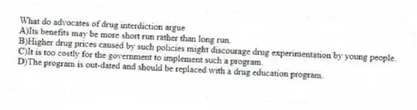 What do advocates of drug interdiction argue
A)Its benefits may be more short run rather than long run.
B)Higher drug prices caused by such policies might discourage drug experimentation by young people.
C)It is too costly for the government to implement such a program.
D)The program is out-dated and should be replaced with a drug education program.